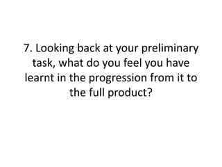 7. Looking back at your preliminary
task, what do you feel you have
learnt in the progression from it to
the full product?
 