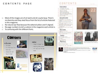 C O N T E N T S P A G E
o Most of the images are of art work and all a quite busy. There’s
no diversity and they steel focus from the list of articles featured
in this magazine.
o No natural eye flow because the editorial pillars aren’t aligned.
o No page numbers to tell us where in the magazine each article is.
o To confusing with the different fonts.
 