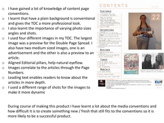 o I have gained a lot of knowledge of content page
conventions.
o I learnt that have a plain background is conventional
and gives the TOC a more professional look.
o I also learnt the importance of varying photo sizes
angles and shots.
o I used four different images in my TOC. The largest
image was a preview for the Double Page Spread. I
also have two medium sized images, one is an
advertisement and the other is also a preview to an
article.
o Aligned Editorial pillars, help natural eyeflow.
o Images correlate to the articles through the Page
Numbers.
o Leading text enables readers to know about the
articles in more depth.
o I used a different range of shots for the images to
make it more dynamic
During course of making this product I have learnt a lot about the media conventions and
how difficult it is to create something new / fresh that still fits to the conventions so it is
more likely to be a successful product.
 