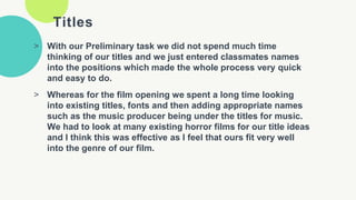 Titles
> With our Preliminary task we did not spend much time
thinking of our titles and we just entered classmates names
into the positions which made the whole process very quick
and easy to do.
> Whereas for the film opening we spent a long time looking
into existing titles, fonts and then adding appropriate names
such as the music producer being under the titles for music.
We had to look at many existing horror films for our title ideas
and I think this was effective as I feel that ours fit very well
into the genre of our film.
 