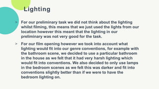 Lighting
> For our preliminary task we did not think about the lighting
whilst filming, this means that we just used the lights from our
location however this meant that the lighting in our
preliminary was not very good for the task.
> For our film opening however we took into account what
lighting would fit into our genre conventions, for example with
the bathroom scene, we decided to use a particular bathroom
in the house as we felt that it had very harsh lighting which
would fit into conventions. We also decided to only use lamps
in the bedroom scenes as we felt this was darker and fit into
conventions slightly better than if we were to have the
bedroom lighting on.
 