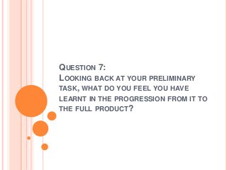 QUESTION 7:
LOOKING BACK AT YOUR PRELIMINARY
TASK, WHAT DO YOU FEEL YOU HAVE
LEARNT IN THE PROGRESSION FROM IT TO
THE FULL PRODUCT?
 