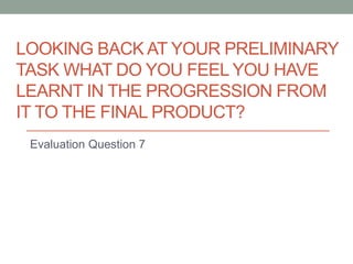 LOOKING BACK AT YOUR PRELIMINARY
TASK WHAT DO YOU FEEL YOU HAVE
LEARNT IN THE PROGRESSION FROM
IT TO THE FINAL PRODUCT?
Evaluation Question 7
 
