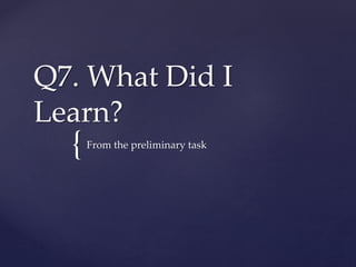 {
Q7. What Did I
Learn?
From the preliminary task
 