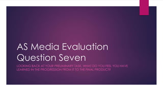 AS Media Evaluation
Question Seven
LOOKING BACK AT YOUR PRELIMINARY TASK, WHAT DO YOU FEEL YOU HAVE
LEARNED IN THE PROGRESSION FROM IT TO THE FINAL PRODUCT?
 