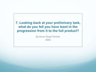 7. Looking back at your preliminary task,
what do you fell you have leant in the
progression from it to the full product?
By Amar Singh Perihar
4555
 