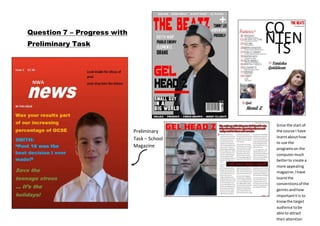 Question 7 – Progress with
Preliminary Task
Preliminary
Task – School
Magazine
Since the start of
the course I have
learntabouthow
to use the
programson the
computermuch
betterto create a
more appealing
magazine,Ihave
learntthe
conventionsof the
genresandhow
importantitis to
knowthe target
audience tobe
able to attract
theirattention
 
