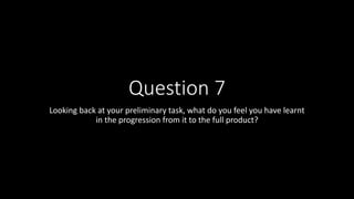 Question 7
Looking back at your preliminary task, what do you feel you have learnt
in the progression from it to the full product?
 