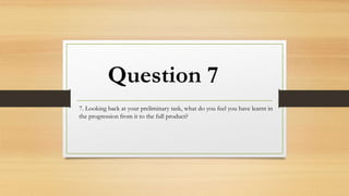Question 7
7. Looking back at your preliminary task, what do you feel you have learnt in
the progression from it to the full product?
 