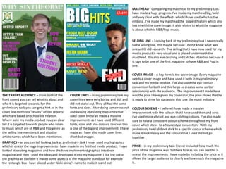 MASTHEAD - Comparing my masthead to my preliminary task I
have made a huge progress. I've made my masthead big, bold
and very clear with the effects which I have used which is the
emboss . I've made my masthead the biggest feature which also
ties in with the cover image. it also relates to what the magazine
is about which is R&B/Pop music.
COLOUR SCHEME - I believe I have made a massive
improvement with the colours that I have used then and now.
I've used more vibrant and eye-catching colours. I've also made
sure to have a consistent colour scheme throughout my front
cover which sticks to a house style convention. With my
preliminary task I did not stick to a specific colour scheme which
made it look messy and the colours that I used did not go
together.
COVER LINES – In my preliminary task my
cover lines were very boring and dull and
did not stand out. They all had the same
fonts and sizes. After doing some research
and looking at existing magazines that
used cover lines I've made a massive
improvements as I have used different
fonts, sizes and also colours. I reckon this
is one of the biggest improvements I have
made as I have also made cover lines
short but snappy.
SELLING LINE – Looking back at my preliminary task I never really
had a selling line, this maybe because I didn’t know what was
one until I did research. The selling that I have now used for my
media product is very visual and is placed underneath the
masthead. It is also eye catching and catches attention because it
is says to be one of the first magazine to have R&B and Pop in
one.
COVER IMAGE - A key form is the cover image. Every magazine
needs a cover image and have used it both in my preliminary
task and my media product. I've also used the eye contact
convention for both and this helps as creates some sort of
relationship with the audience. The improvement I made here
was the pose I have given my cover star, the pose shows that he
is ready to strive for success in this case the music industry.
THE TARGET AUDIENCE – From both of the
front covers you can tell what its about and
who it is targeted towards. For the
preliminary task you can get a hint as in the
cover line mentions ‘results’ ‘ofsted reports’
which are based on school life relation.
Where as in my media product you can clear
tell it is targeted towards people who listen
to music which are of R&B and Pop genre as
the selling line mentions it and also the
artists names which have been mentioned.
PRICE - in my preliminary task I never included how much the
price of the magazine was. So there fore as you can see this is
one of the improvements I have made by including the price as it
allows the target audience to clearly see how much the magazine
is.
GRAPHICS – as you can tell looking back at preliminary task I never used much graphics
which is one of the huge improvements I have made in my finished media product. I have
looked at existing magazines and how the have implemented graphics into their
magazine and then I used the ideas and developed it into my magazine. I like the use of
the graphics as I believe it makes some aspects of the magazine stand out for example
the rectangle box I have placed under Nicki Minaj’s name to make it stand out
 
