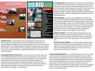 TITLE/MASTHEAD– Comparing this to my preliminary task there is a
huge difference and improvement. In my preliminary task my title
only said ‘context’ which was very dull and boring but how ever in
my media product contents page I have made title more visual and
clear. I have done this by having white text against light blue
background graphic making it stand out. I've also included my mast
head into my title ‘inside this weeks BIG HITS’ and put the context
subheading below.
PAGE NUMBERS– as you can see looking back at my preliminary
task I have not included any page numbers to direct the audience
to the specific pages. However in my media product I have done so.
I have included page numbers and a small description underneath
the picture and contents about the nature of the article so that the
reader can get a taste of what is in the article and decide weather
they want to read it. Including page numbers is a important
convention as it allows easy navigation for the reader.
ISSUE DATE AND NUMBER– In my media product contents I have
included a issue number and date at the bottom of the contents
page in a red font .they blend with the format of ’contents’ title
with the red background and white font. As you can see in my
preliminary task I have not used either.
COLOUMNS/CONTENTS/PICTURES - One of the conventions that I have used
in my media product which I have not used in my preliminary task is columns.
In my preliminary task the columns, text and pictures were very unorganized
and scattered all over the place and were not margined or aligned. So
therefore in my media product I've made my columns split into 2 which are
photos and editors letter in one column and contents on the other which are
both margined and aligned. I have also included each subheading in the
contents section eg. News , live and feature.
EDITORS LETTER - at the bottom of my media product contents there is an
editor’s letter on the left hand side. This is a very effective convention of a
contents page as it engages the reader with the editor and make it seem as if he is
speaking. Also it I have made it signed so therefore it makes it more personalized.
I have made it very noticeable as I have a white box around it with black writing. I
have not used a editors letter in my preliminary task which is a improvement to
my media product.
TARGET AUDIENCE - From both of the contents pages you can
tell what its about and who it is targeted towards. In my media
product I have mention mainstream artists who are the genre of
R&B and Pop which therefore signifies who the target audience
are.
COLOUR SCHEME/GRAPHICS – In my media product contents I have made
sure to stick with the colour scheme of my magazine front cover the 4
colours have been used which are red, blue, yellow and white. How ever I
have used a black background, this was done to distinguish the difference
of the contents page and front cover. If you look back at my preliminary
task I haven't stuck with the same colours as my front cover which
therefore makes it confusing to the reader weather it is the same magazine
or not. I have also never used any graphics which i have improved and
done so in my media product.
 