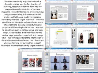 The main reason my magazine had such a
dramatic change was the fact that lots of
planning, research and effort went into the
preparation and completion of my new
magazine. I looked into models, created surveys
using survey monkey. I also created reader
profiles so that I could model my magazine
around my intended target audience. I took into
consideration elements such as mise en sence
when I came to planning the costumes and
props I would be using in the shoots. I also had
to plan things such as lighting set up and back
drops. I also created draft interviews for my
double page spread so I could edit and change
what I was writing and tailor the information to
the audiences needs and wants that I found out
when performing my survey then in depth
interviews with members of my target audience.
 
