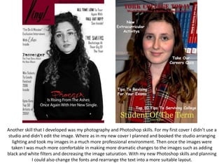 Another skill that I developed was my photography and Photoshop skills. For my first cover I didn’t use a
studio and didn’t edit the image. Where as in my new cover I planned and booked the studio arranging
lighting and took my images in a much more professional environment. Then once the images were
taken I was much more comfortable in making more dramatic changes to the images such as adding
black and white filters and decreasing the image saturation. With my new Photoshop skills and planning
I could also change the fonts and rearrange the text into a more suitable layout.
 