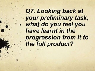 Q7. Looking back at
your preliminary task,
what do you feel you
have learnt in the
progression from it to
the full product?
 