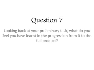 Question 7
Looking back at your preliminary task, what do you
feel you have learnt in the progression from it to the
full product?
 