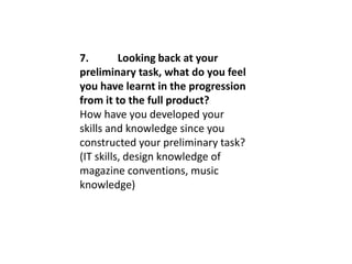 7. Looking back at your
preliminary task, what do you feel
you have learnt in the progression
from it to the full product?
How have you developed your
skills and knowledge since you
constructed your preliminary task?
(IT skills, design knowledge of
magazine conventions, music
knowledge)
 