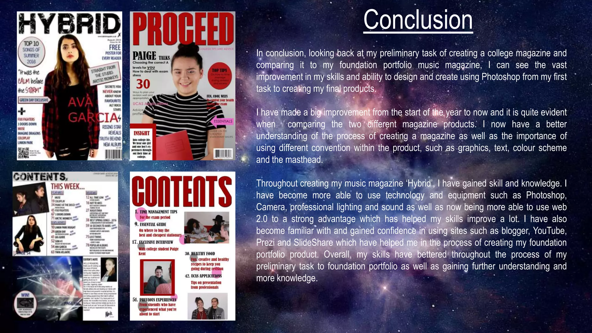 Conclusion
In conclusion, looking back at my preliminary task of creating a college magazine and
comparing it to my foundation portfolio music magazine, I can see the vast
improvement in my skills and ability to design and create using Photoshop from my first
task to creating my final products.
I have made a big improvement from the start of the year to now and it is quite evident
when comparing the two different magazine products. I now have a better
understanding of the process of creating a magazine as well as the importance of
using different convention within the product, such as graphics, text, colour scheme
and the masthead.
Throughout creating my music magazine ‘Hybrid’, I have gained skill and knowledge. I
have become more able to use technology and equipment such as Photoshop,
Camera, professional lighting and sound as well as now being more able to use web
2.0 to a strong advantage which has helped my skills improve a lot. I have also
become familiar with and gained confidence in using sites such as blogger, YouTube,
Prezi and SlideShare which have helped me in the process of creating my foundation
portfolio product. Overall, my skills have bettered throughout the process of my
preliminary task to foundation portfolio as well as gaining further understanding and
more knowledge.
 