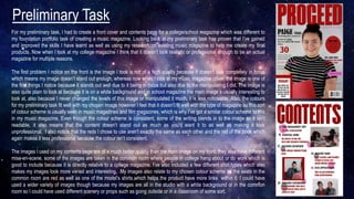 Preliminary Task
For my preliminary task, I had to create a front cover and contents page for a college/school magazine which was different to
my foundation portfolio task of creating a music magazine. Looking back at my preliminary task has proven that I’ve gained
and improved the skills I have learnt as well as using my research on existing music magazine to help me create my final
products. Now when I look at my college magazine I think that it doesn’t look realistic or professional enough to be an actual
magazine for multiple reasons.
The first problem I notice on the front is the image I took is not of a high quality because it doesn’t look completely in focus
which means my image doesn’t stand out enough, whereas now when I look at my music magazine cover, the image is one of
the first things I notice because it stands out well due to it being in focus but also due to the manipulating I did. The image is
also quite plain to look at because it is on a white background and in school magazine the main image s usually interesting to
look at, also because I never changed the levels of this image or manipulated it much, it is less noticeable. Also, the colours
for my preliminary task fit well with my chosen image however I feel that it doesn’t fit well with the type of magazine as this sort
of colour scheme is usually seen in music magazines and film magazines, which is why I’ve got a similar colour scheme to this
in my music magazine. Even though the colour scheme is consistent, some of the writing blends in to the image so it isn’t
readable, it also means that the content doesn’t stand out as much as you’d want it to as well as making it look
unprofessional. I also notice that the reds I chose to use aren’t exactly the same as each other and the red of the book which
again makes it less professional because the colour isn’t consistent.
The images I used on my contents page are of a much better quality than the main image on my front, they also have different
mise-en-scene, some of the images are taken in the common room where people in college hang about or do work which is
good to include because it is directly relative to a college magazine. I’ve also included a few different shot types which also
makes my images look more varied and interesting. My images also relate to my chosen colour scheme as the seats in the
common room are red as well as one of the model’s shirts which helps the product have more links within it. I could have
used a wider variety of images though because my images are all in the studio with a white background or in the common
room so I could have used different scenery or props such as going outside or in a classroom of some sort.
 