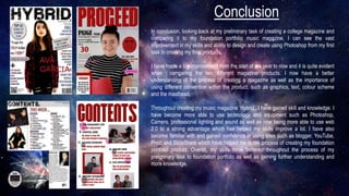 Conclusion
In conclusion, looking back at my preliminary task of creating a college magazine and
comparing it to my foundation portfolio music magazine, I can see the vast
improvement in my skills and ability to design and create using Photoshop from my first
task to creating my final products.
I have made a big improvement from the start of the year to now and it is quite evident
when comparing the two different magazine products. I now have a better
understanding of the process of creating a magazine as well as the importance of
using different convention within the product, such as graphics, text, colour scheme
and the masthead.
Throughout creating my music magazine ‘Hybrid’, I have gained skill and knowledge. I
have become more able to use technology and equipment such as Photoshop,
Camera, professional lighting and sound as well as now being more able to use web
2.0 to a strong advantage which has helped my skills improve a lot. I have also
become familiar with and gained confidence in using sites such as blogger, YouTube,
Prezi and SlideShare which have helped me in the process of creating my foundation
portfolio product. Overall, my skills have bettered throughout the process of my
preliminary task to foundation portfolio as well as gaining further understanding and
more knowledge.
 