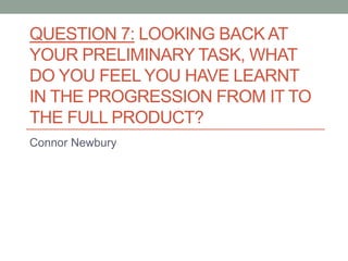 QUESTION 7: LOOKING BACK AT
YOUR PRELIMINARY TASK, WHAT
DO YOU FEEL YOU HAVE LEARNT
IN THE PROGRESSION FROM IT TO
THE FULL PRODUCT?
Connor Newbury
 