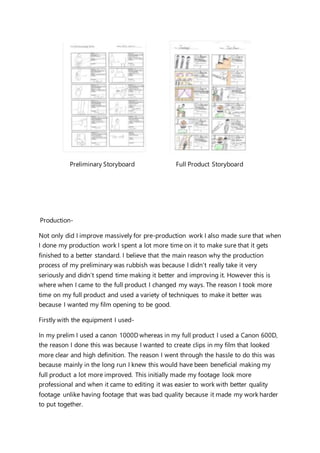 Preliminary Storyboard Full Product Storyboard
Production-
Not only did I improve massively for pre-production work I also made sure that when
I done my production work I spent a lot more time on it to make sure that it gets
finished to a better standard. I believe that the main reason why the production
process of my preliminary was rubbish was because I didn’t really take it very
seriously and didn’t spend time making it better and improving it. However this is
where when I came to the full product I changed my ways. The reason I took more
time on my full product and used a variety of techniques to make it better was
because I wanted my film opening to be good.
Firstly with the equipment I used-
In my prelim I used a canon 1000D whereas in my full product I used a Canon 600D,
the reason I done this was because I wanted to create clips in my film that looked
more clear and high definition. The reason I went through the hassle to do this was
because mainly in the long run I knew this would have been beneficial making my
full product a lot more improved. This initially made my footage look more
professional and when it came to editing it was easier to work with better quality
footage unlike having footage that was bad quality because it made my work harder
to put together.
 