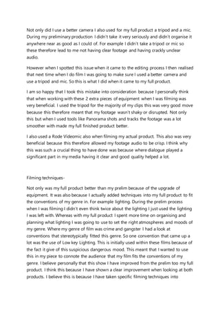 Not only did I use a better camera I also used for my full product a tripod and a mic.
During my preliminary production I didn’t take it very seriously and didn’t organise it
anywhere near as good as I could of. For example I didn’t take a tripod or mic so
these therefore lead to me not having clear footage and having crackly unclear
audio.
However when I spotted this issue when it came to the editing process I then realised
that next time when I do film I was going to make sure I used a better camera and
use a tripod and mic. So this is what I did when it came to my full product.
I am so happy that I took this mistake into consideration because I personally think
that when working with these 2 extra pieces of equipment when I was filming was
very beneficial. I used the tripod for the majority of my clips this was very good move
because this therefore meant that my footage wasn’t shaky or disrupted. Not only
this but when I used tools like Panorama shots and tracks the footage was a lot
smoother with made my full finished product better.
I also used a Rode Videomic also when filming my actual product. This also was very
beneficial because this therefore allowed my footage audio to be crisp. I think why
this was such a crucial thing to have done was because where dialogue played a
significant part in my media having it clear and good quality helped a lot.
Filming techniques-
Not only was my full product better than my prelim because of the upgrade of
equipment. It was also because I actually added techniques into my full product to fit
the conventions of my genre in. For example lighting. During the prelim process
when I was filming I didn’t even think twice about the lighting I just used the lighting
I was left with. Whereas with my full product I spent more time on organising and
planning what lighting I was going to use to set the right atmospheres and moods of
my genre. Where my genre of film was crime and gangster I had a look at
conventions that stereotypically fitted this genre. So one convention that came up a
lot was the use of Low key Lighting. This is initially used within these films because of
the fact it give of this suspicious dangerous mood. This meant that I wanted to use
this in my piece to connote the audience that my film fits the conventions of my
genre. I believe personally that this show I have improved from the prelim too my full
product. I think this because I have shown a clear improvement when looking at both
products. I believe this is because I have taken specific filming techniques into
 