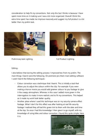consideration to help fit my conventions. Not only this but I thinks is because I have
spent more time on it making sure I was a lot more organised. Overall I think this
extra time spent has made me improve massively and suggest my full product is a lot
better than my prelim task.
Preliminary task Lighting. Full Product Lighting.
Editing-
I also believe that during the editing process I improved too from my prelim. The
main things I learnt were the following. On premiere pro them main editing software
I used I learnt the following techniques-
- Colour correction was a technique that I learnt. This is initially a tool that
allows you to adjust the colours within the clip. For example if you were
making a horror movie you would add greener colousr to you footage to give
it the creepy atmosphere. Whereas in this case I added more green in the
interrogation to make it more realistic and to fit my conventions. This helped
as it made my work look better quality.
- Another place where I used this technique was on my security camera effect
footage. What I don’t for this effect was after looking at real life security
footage I realised they all had this green tint to them with the date and time
at the top. So once I had this knowledge I then gave it a go myself, with my
knowledge of using titles and colour correction I found this quite simple. Here
it is:
 