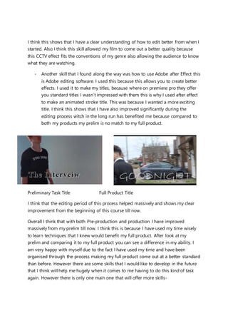 I think this shows that I have a clear understanding of how to edit better from when I
started. Also I think this skill allowed my film to come out a better quality because
this CCTV effect fits the conventions of my genre also allowing the audience to know
what they are watching.
- Another skill that I found along the way was how to use Adobe after Effect this
is Adobe editing software. I used this because this allows you to create better
effects. I used it to make my titles, because where on premiere pro they offer
you standard titles I wasn’t impressed with them this is why I used after effect
to make an animated stroke title. This was because I wanted a more exciting
title. I think this shows that I have also improved significantly during the
editing process witch in the long run has benefited me because compared to
both my products my prelim is no match to my full product.
Preliminary Task Title Full Product Title
I think that the editing period of this process helped massively and shows my clear
improvement from the beginning of this course till now.
Overall I think that with both Pre-production and production I have improved
massively from my prelim till now. I think this is because I have used my time wisely
to learn techniques that I knew would benefit my full product. After look at my
prelim and comparing it to my full product you can see a difference in my ability. I
am very happy with myself due to the fact I have used my time and have been
organised through the process making my full product come out at a better standard
than before. However there are some skills that I would like to develop in the future
that I think will help me hugely when it comes to me having to do this kind of task
again. However there is only one main one that will offer more skills-
 