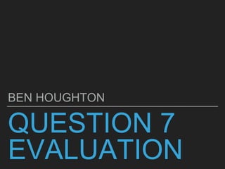 QUESTION 7
EVALUATION
BEN HOUGHTON
 