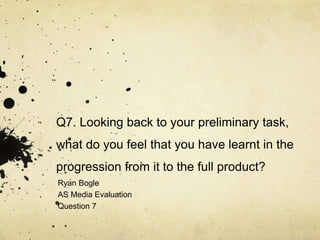 Q7. Looking back to your preliminary task,
what do you feel that you have learnt in the
progression from it to the full product?
Ryan Bogle
AS Media Evaluation
Question 7
 