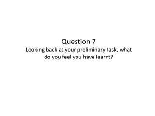 Question 7
Looking back at your preliminary task, what
do you feel you have learnt?
 