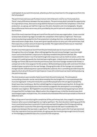 Lookingback at yourpreliminarytask,whatdoyoufeel youhave learntinthe progressionfromitto
the full product?
The preliminarytaskwasa perfectbasistolearnskillsthatwere vital forourfinal production.
There’smanydifferencesbetweenthe twoproducts:The preliminarydidn’tprovide the opportunity
for originalitytoshow,there were setguidelinesthatwere essential forthe completion.Inthe final
production,asa group,we hadfree reignoverthe plot,charactersand cinematography. Despite
these differencesthere weremanyskillsprovidedbythe prelimtaskwithaidedourproductionfor
the final one.
One of the mostimportantthingswe learntfromthe preliminarywas organisation.Itwasessential
to keeptrack of planningstagestoenable the completionof the tasktoa highlevel.There was
extensive planningneededforthe final productionincluding shotlists,multipleplotideas,location
ideasandcamera angle ideas.Aswe were givenspecificactionstocarry out inthe preliminary task
there wasonlya certainamountof planningneeded.The organisationalfactorwasan important
lessontodraw fromthe practise task.
Anotheressential aspectwe learntfromthe preliminarytaskwasto ensure continuityiskept
throughoutthe entire footage.Wheneditingtogetherthe preliminaryfootage itwasclearslight
issuessuchas the footthat’sstepsout of a doorwayneededtobe plannedcarefully.We
incorporatedthisfactorinour final taskthroughshot sequencessuchasmatchon action,whenthe
antagonistiswalkingtowardsthe shedandopeningthe gate.Linkedintothe continuitywasthe raw
footage we filmed.We learntfromthe preliminary taskalot more footage neededtobe filmed,in
comparisontothe time capgivenforthe product.Withprovidingourselveswithalotmore filmthan
neededitgave upoptionsforthe raw footage.Changingthe orderof the footage can completely
change howthe editedsequence isperceivedbythe audience,thisissomethingwe didn’thave the
opportunity todowiththe prelimtaskhoweveritwasstill avital lessonwe learntwhilstproducing
the preliminarytask.
The shot durationswere anotherfactorlearntfromthe preliminarytask.The atmosphere
surroundingacharacter can be easilydeterminedbythe shotlengthsif itiscorrespondingtothe
musicbeingplayed.Inthe preliminarythe soundeffectplayedwhenthe antagonist(playedby
Grace) wasslow,buildingup.We theneditedtogetheralongdurationpanningshot.Asthe gentle
loudnessinmusicandlongdurationshotmatcheduptogetherthe atmosphere surroundingthe
character was negative.We flippedthisaround duringourfinal taskbyhavingpacingmusicwhich
climaxedandfell multiple times.Majorlywhenthe antagonistwasinshotthe durationwasshort
and changedanglesmultiple times,thiscreatedadisorientatedeffectwhichperceivedourtheme of
abductionwell.
Many thingswere learntduringthe completionof the preliminarytask,theyrangedinimportance
howeverwhenaccumulatedtogetherare highlysignificant.The shortdurationmatchingupwiththe
musiccouldonlyhave beensuccessful if continuitywaskeptthroughoutthe filmingandnothing
wouldhave beensuccessful if the planningandorganisationalside wasn’testablished.The
progressionbetweenthe twotasksissignificant.The range of shotsusedinthe final taskstemmed
fromthe inspiration fromourpreliminary.Asagroup we alsolearntgivingenoughtime tofilmand
re-filmfootage providedthe basisforasuccessful title sequence.
 