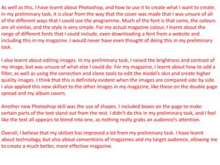 As well as this, I have learnt about Photoshop, and how to use it to create what I want to create.
In my preliminary task, it is clear from the way that the cover was made that I was unsure of all
of the different ways that I could use the programme. Much of the font is that same, the colours
are all similar, and the style is very simple. For my actual magazine colour, I learnt about the
range of different fonts that I could include, even downloading a font from a website and
including this in my magazine. I would never have even thought of doing this in my preliminary
task.
I also learnt about editing images. In my preliminary task, I raised the brightness and contrast of
my image, but was unsure of what else I could do. For my magazine, I learnt about how to add a
filter, as well as using the correction and clone tools to edit the model’s skin and create higher
quality images. I think that this is definitely evident when the images are compared side by side.
I also applied this new skillset to the other images in my magazine, like those on the double page
spread and my album covers.
Another new Photoshop skill was the use of shapes. I included boxes on the page to make
certain parts of the text stand out from the rest. I didn’t do this in my preliminary task, and I feel
like the text all appears to blend into one, as nothing really grabs an audience’s attention.
Overall, I believe that my skillset has improved a lot from my preliminary task. I have learnt
about technology, but also about conventions of magazines and my target audience, allowing me
to create a much better, more effective magazine.
 