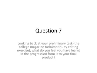 Question 7
Looking back at your preliminary task (the
college magazine task/continuity editing
exercise), what do you feel you have learnt
in the progression from it to your final
product?
 