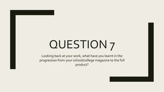 QUESTION 7
Looking back at your work, what have you learnt in the
progression from your school/college magazine to the full
product?
 