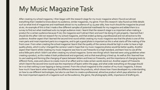 My Music MagazineTask
After creating my school magazine, I then began with the research stage for my music magazine where I found out almost
everything that I needed to know about my audience, similar magazines, my genre. From this research I also found out little details
such as what kind of magazines and mastheads attract to my audience of 15-25 year olds, how much should the magazine be priced
at etc. An example of this is that I made a few different samples of potential mastheads for my magazine and added them to a
survey to find out what masthead suits my target audience most. I learnt that the research stage is so important when making a
product for a certain audience because if not, the magazine won’t attract them and won’t be doing it’s job properly. I learned that I
should do this after I did not research for my school magazine, and that ended up being unprofessional and not attractive to the
audience.Another aspect that I learned the second time round whilst creating my music magazine was that the photo is one of the
main parts and most important parts to a magazine, and to get a good photo is important as this is what starts off the making of the
front cover. From when creating the school magazine I learnt that the quality of the camera should be high in order to have a high
quality photo, which is why I changed the camera I used in hope that my music magazine photos would be better quality. Another
aspect that I learnt whilst creating my music magazine was how to use Fireworks to a high standard, and learn how to use all the
extra little parts which I didn't use when creating my school magazine. Some new things which I learned were using guidelines when
creating a product, as this makes it look professional and organized, and so that everything is lined up.As well as this I learned how
to use Leading and Kerning (the changing of space between letters and lines) on Fireworks, and the importance of changing texts to
different fonts, sizes and colours to create more of an affect and to make certain words stand out.Another aspect of Fireworks
which I learnt the second time round was the importance of layers within the page, and what order everything on the page should
be in so that nothing is over lapping or being covered. From the school magazine to the creation of my music magazine, it shows
how much I have learnt when looking at the difference between the products, which shows how I have developed my understanding
on how to use different technologies, but also to use them to create a professional, attractive product which pays attention to all
the most important aspects of a magazine such as the audience, the genre, the photography skills, importance of drafting etc.
 