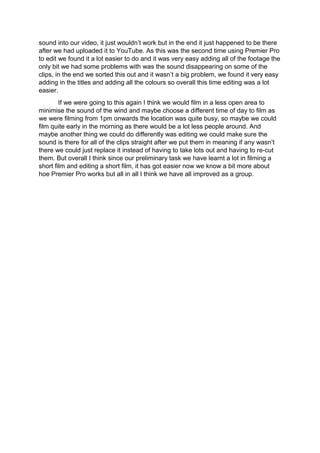 sound into our video, it just wouldn’t work but in the end it just happened to be there
after we had uploaded it to YouTube. As this was the second time using Premier Pro
to edit we found it a lot easier to do and it was very easy adding all of the footage the
only bit we had some problems with was the sound disappearing on some of the
clips, in the end we sorted this out and it wasn’t a big problem, we found it very easy
adding in the titles and adding all the colours so overall this time editing was a lot
easier.
If we were going to this again I think we would film in a less open area to
minimise the sound of the wind and maybe choose a different time of day to film as
we were filming from 1pm onwards the location was quite busy, so maybe we could
film quite early in the morning as there would be a lot less people around. And
maybe another thing we could do differently was editing we could make sure the
sound is there for all of the clips straight after we put them in meaning if any wasn’t
there we could just replace it instead of having to take lots out and having to re-cut
them. But overall I think since our preliminary task we have learnt a lot in filming a
short film and editing a short film, it has got easier now we know a bit more about
hoe Premier Pro works but all in all I think we have all improved as a group.
 