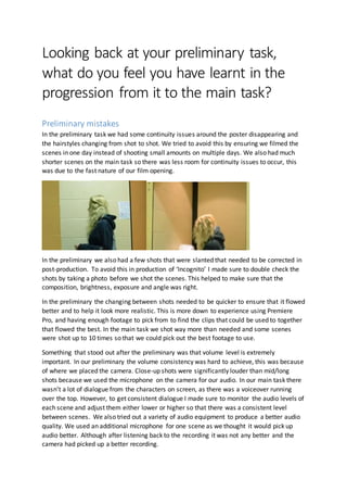 Looking back at your preliminary task,
what do you feel you have learnt in the
progression from it to the main task?
The Preliminary
The preliminary task was a good opportunity to try out a range of shot types and basic editing
techniques which would be fundamental in the post-production process. Since we’d already created a
short film we knew the limitations but also possibilities of editing. It was useful for us to know what
we could do and what we couldn’t do in post- production. A useful technique I learnt in the
preliminary was about creating pre-sets in Premiere Pro. This meant that the colour grading of some
clip could be apply consistently throughout multiple and doesn’t just apply to the look of the film. It
was a useful tool to learn in order to speed up the editing process.
In the preliminary task we had some continuity issues around the poster disappearing and the
hairstyles changing from shot to shot. We tried to avoid this by ensuring we filmed the scenes in one
day instead of shooting small amounts on multiple days. We also had much shorter scenes on the
main task so there was less room for continuity issues to occur, this was due to the fast nature of our
film opening.
In the preliminary we also had a few shots that were slanted that needed to be corrected in post-
production. To avoid this in production of ‘Incognito’ I made sure to double check the shots by taking
a photo before we shot the scenes. This helped to make sure that the composition, brightness,
exposure and angle was right.
In the preliminary the changing between shots needed to be quicker to ensure that it flowed better and
to help it look more realistic. This is more down to experience using Premiere Pro, and having enough
footage to pick from to find the clips that could be used to together that flowed the best. In the main
task we shot way more than needed and some scenes were shot up to 10 times so that we could pick
out the best footage to use.
Something that stood out after the preliminary was that volume level is extremely important. In our
preliminary the volume consistency was hard to achieve, this was because of where we placed the
camera. Close-up shots were significantly louder than mid/long shots because we used the
microphone on the camera for our audio. In our main task there wasn’t a lot of dialogue from the
characters on screen,as there was a voiceover running over the top. However,to get consistent
dialogue I made sure to monitor the audio levels of each scene and adjust them either lower or higher
so that there was a consistent level between scenes. We also tried out a variety of audio equipment to
produce a better audio quality. We used an additional microphone for one scene as we thought it
 