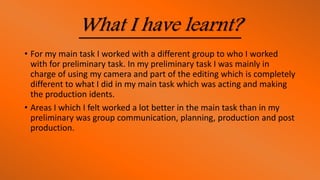 What I have learnt?
• For my main task I worked with a different group to who I worked
with for preliminary task. In my preliminary task I was mainly in
charge of using my camera and part of the editing which is completely
different to what I did in my main task which was acting and making
the production idents.
• Areas I which I felt worked a lot better in the main task than in my
preliminary was group communication, planning, production and post
production.
 