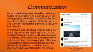Communication
• For our preliminary task we relied on lessons
to talk to each other and organise when we
were going to do things. This wasn’t the best
plan as not all of us were in all the lessons,
and it meant leaving the planning to the very
last minute.
• In our main task the group I was in was a lot
more organised, we made a group chat on
Facebook which enabled us to communicate
at all times, and as it was in writing we were
able to reference back to our ideas. This was
also helpful when planning filming over half
term as it allowed us to send location
directions and suggested dates for filming. Trying to find a suitable
gang location
 