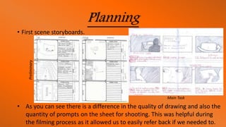 Planning
• First scene storyboards.
• As you can see there is a difference in the quality of drawing and also the
quantity of prompts on the sheet for shooting. This was helpful during
the filming process as it allowed us to easily refer back if we needed to.
Preliminary
Main Task
 