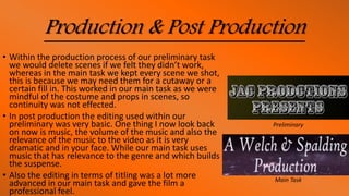 Production & Post Production
• Within the production process of our preliminary task
we would delete scenes if we felt they didn’t work,
whereas in the main task we kept every scene we shot,
this is because we may need them for a cutaway or a
certain fill in. This worked in our main task as we were
mindful of the costume and props in scenes, so
continuity was not effected.
• In post production the editing used within our
preliminary was very basic. One thing I now look back
on now is music, the volume of the music and also the
relevance of the music to the video as it is very
dramatic and in your face. While our main task uses
music that has relevance to the genre and which builds
the suspense.
• Also the editing in terms of titling was a lot more
advanced in our main task and gave the film a
professional feel.
Preliminary
Main Task
 