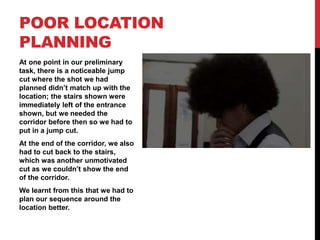 At one point in our preliminary
task, there is a noticeable jump
cut where the shot we had
planned didn’t match up with the
location; the stairs shown were
immediately left of the entrance
shown, but we needed the
corridor before then so we had to
put in a jump cut.
At the end of the corridor, we also
had to cut back to the stairs,
which was another unmotivated
cut as we couldn’t show the end
of the corridor.
We learnt from this that we had to
plan our sequence around the
location better.
POOR LOCATION
PLANNING
 