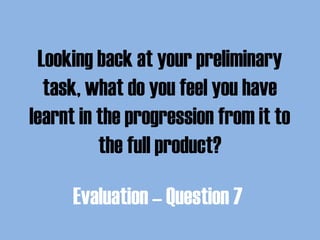 Looking back at your preliminary
task, what do you feel you have
learnt in the progression from it to
the full product?
Evaluation – Question 7
 