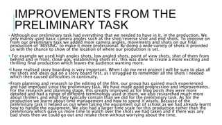 IMPROVEMENTS FROM THE
PRELIMINARY TASK
 Although our preliminary task had everything that we needed to have in it, in the production. We
only mainly used basic camera angles such as the shot/reverse shot and mid shots. To improve on
from our preliminary task we added more camera angles, movements and shots on our final
production of ‘MISSING’ to make it more professional. By doing a wide variety of shots it provided
us with the chance to show of the location of where our production is set.
 For example we used high angles shots, low angled shots, point of view shots, shot of them from
behind and in front, close ups, establishing shots etc. this was done to create a more exciting and
thrilling final production which leaves the audience wanting more.
I have realised story boarding is very important. When I do my next project I will be sure to plan all
my shots and ideas out on a story board first, as I struggled to remember all the shots I needed
which then caused difficulties in continuity.
From planning and research to the editing of the film, our group has gained much experienced
and had improved since the preliminary task. We have made good progression and improvements.
For the research and planning stage, this greatly improved as for blog posts they were more
detailed and had a range of different terminology used in them, we also researched much more
about thrillers and what they typically contain than we did for the preliminary task. As for the
production we learnt about time management and how to spend it wisely. Because of the
preliminary task it helped us out when taking the equipment out of school as we had already learnt
how to handle the equipment. We also had a larger time scale for this production rather than the
preliminary which gave us more time to watch over the shots we had taken and if there was any
bad shots then we could go out and retake them without worrying about the time.
 