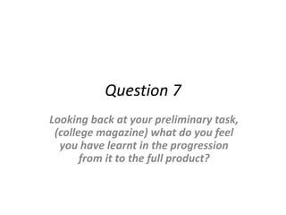 Question 7
Looking back at your preliminary task,
(college magazine) what do you feel
you have learnt in the progression
from it to the full product?
 