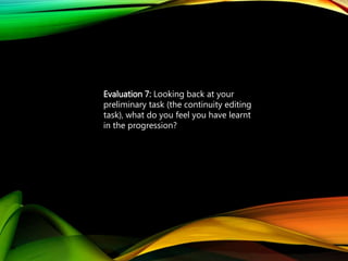 Evaluation 7: Looking back at your
preliminary task (the continuity editing
task), what do you feel you have learnt
in the progression?from it to full
product?
 