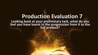 Production Evaluation 7
Looking back at your preliminary task, what do you
feel you have learnt in the progression from it to the
full product?
 