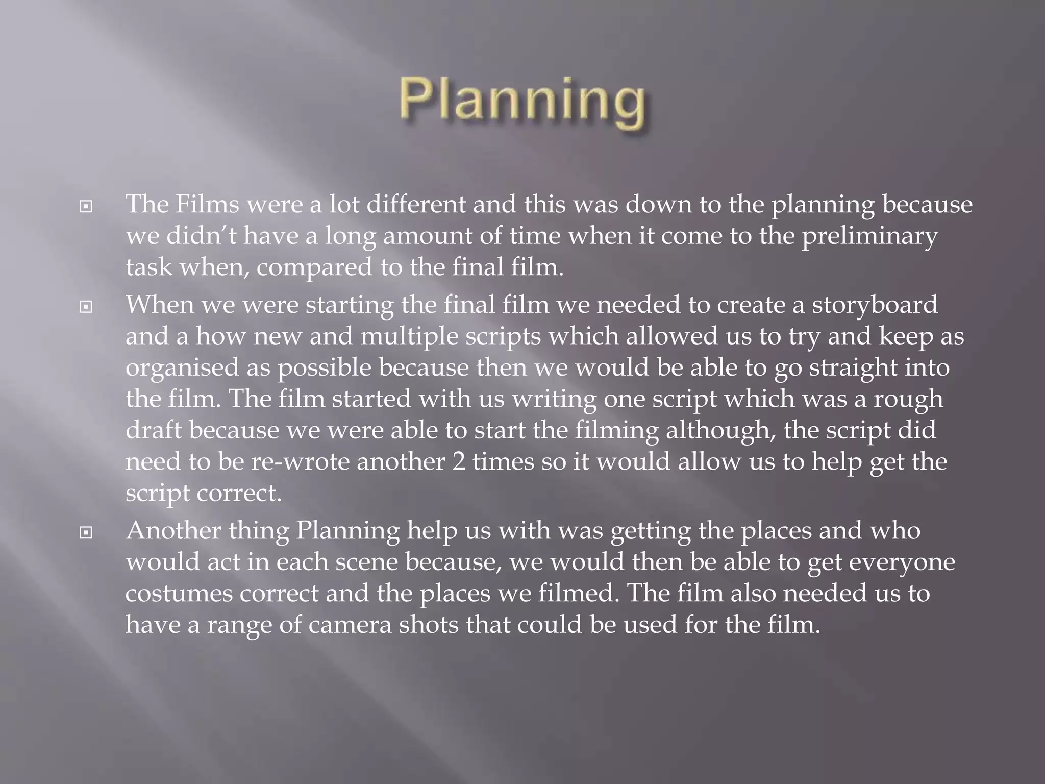  The Films were a lot different and this was down to the planning because
we didn’t have a long amount of time when it come to the preliminary
task when, compared to the final film.
 When we were starting the final film we needed to create a storyboard
and a how new and multiple scripts which allowed us to try and keep as
organised as possible because then we would be able to go straight into
the film. The film started with us writing one script which was a rough
draft because we were able to start the filming although, the script did
need to be re-wrote another 2 times so it would allow us to help get the
script correct.
 Another thing Planning help us with was getting the places and who
would act in each scene because, we would then be able to get everyone
costumes correct and the places we filmed. The film also needed us to
have a range of camera shots that could be used for the film.
 