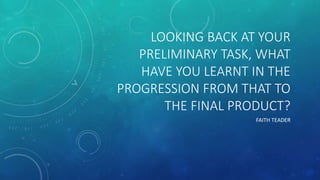 LOOKING BACK AT YOUR
PRELIMINARY TASK, WHAT
HAVE YOU LEARNT IN THE
PROGRESSION FROM THAT TO
THE FINAL PRODUCT?
FAITH TEADER
 